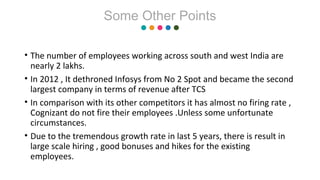 • The number of employees working across south and west India are
nearly 2 lakhs.
• In 2012 , It dethroned Infosys from No 2 Spot and became the second
largest company in terms of revenue after TCS
• In comparison with its other competitors it has almost no firing rate ,
Cognizant do not fire their employees .Unless some unfortunate
circumstances.
• Due to the tremendous growth rate in last 5 years, there is result in
large scale hiring , good bonuses and hikes for the existing
employees.
Some Other Points
 