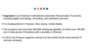 Cognizant is an American multinational corporation that provides IT services,
including digital, technology, consulting, and operations services.
It is headquartered in Teaneck, New Jersey, United States.
The company has more than 260,000 employees globally, of which over 180,000
are in India across 10 locations with a plurality in Chennai.
In 2015, the Fortune magazine named it as the world's fourth most admired IT
services company.
 