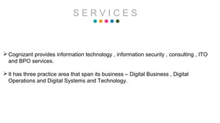 S E R V I C E S
Cognizant provides information technology , information security , consulting , ITO
and BPO services.
It has three practice area that span its business – Digital Business , Digital
Operations and Digital Systems and Technology.
 