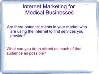 Internet Marketing for
Medical Businesses
Are there potential clients in your market who
are using the Internet to find services you
provide?
What can you do to attract as much of that
audience as possible?

 