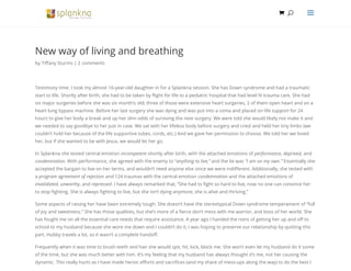 New way of living and breathing
by Ti any Sturms | 2 comments
Testimony time. I took my almost 16-year-old daughter in for a Splankna session. She has Down syndrome and had a traumatic
start to life. Shortly after birth, she had to be taken by ight for life to a pediatric hospital that had level IV trauma care. She had
six major surgeries before she was six month’s old; three of those were extensive heart surgeries, 2 of them open heart and on a
heart lung bypass machine. Before her last surgery she was dying and was put into a coma and placed on life support for 24
hours to give her body a break and up her slim odds of surviving the next surgery. We were told she would likely not make it and
we needed to say goodbye to her just in case. We sat with her lifeless body before surgery and cried and held her tiny limbs (we
couldn’t hold her because of the life supportive tubes, cords, etc.) And we gave her permission to choose. We told her we loved
her, but if she wanted to be with Jesus, we would let her go.
In Splankna she tested central emotion incompetent shortly after birth, with the attached emotions of performance, deprived, and
condemnation. With performance, she agreed with the enemy to “anything to live,” and the lie was “I am on my own.” Essentially she
accepted the bargain to live on her terms, and wouldn’t need anyone else since we were indi erent. Additionally, she tested with
a program agreement of rejection and 124 traumas with the central emotion condemnation and the attached emotions of
invalidated, unworthy, and repressed. I have always remarked that, “She had to ght so hard to live, now no one can convince her
to stop ghting. She is always ghting to live, but she isn’t dying anymore, she is alive and thriving,”
Some aspects of raising her have been extremely tough. She doesn’t have the stereotypical Down syndrome temperament of “full
of joy and sweetness.” She has those qualities, but she’s more of a erce don’t mess with me warrior, and boss of her world. She
has fought me on all the essential care needs that require assistance. A year ago I handed the reins of getting her up and o to
school to my husband because she wore me down and I couldn’t do it, I was hoping to preserve our relationship by quitting this
part. Hubby travels a lot, so it wasn’t a complete hando .
Frequently when it was time to brush teeth and hair she would spit, hit, kick, block me. She won’t even let my husband do it some
of the time, but she was much better with him. It’s my feeling that my husband has always thought it’s me, not her causing the
dynamic. This really hurts as I have made heroic e orts and sacri ces (and my share of mess-ups along the way) to do the best I
 UU aa
 