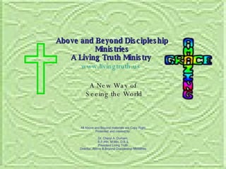 A New Way of  Seeing the World Above and Beyond Discipleship Ministries A Living Truth Ministry   www.livingtruth.us   All Above and Beyond materials are Copy Right Protected and created by, Dr. Cheryl A. Durham, B.P.Min, M.Min, D.B.S President Living Truth Director, Above & Beyond Discipleship Ministries 