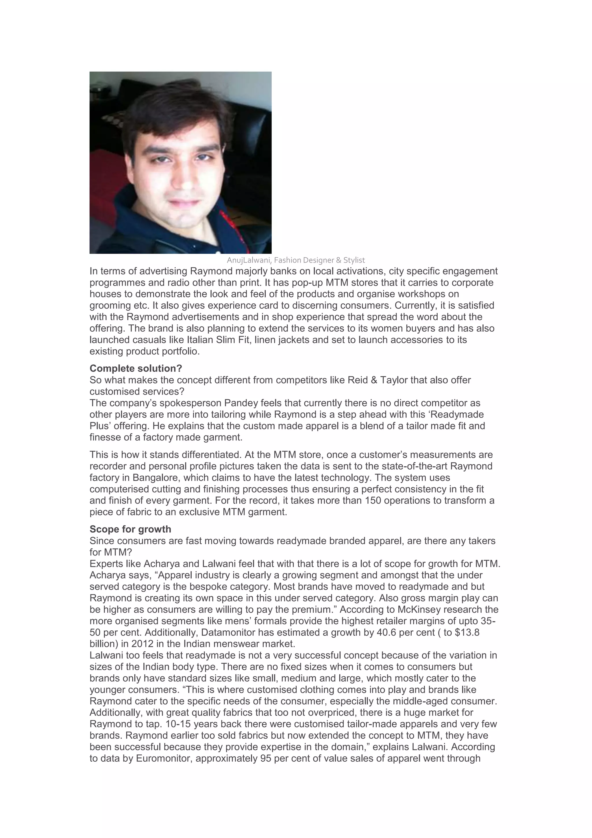 AnujLalwani, Fashion Designer & Stylist
In terms of advertising Raymond majorly banks on local activations, city specific engagement
programmes and radio other than print. It has pop-up MTM stores that it carries to corporate
houses to demonstrate the look and feel of the products and organise workshops on
grooming etc. It also gives experience card to discerning consumers. Currently, it is satisfied
with the Raymond advertisements and in shop experience that spread the word about the
offering. The brand is also planning to extend the services to its women buyers and has also
launched casuals like Italian Slim Fit, linen jackets and set to launch accessories to its
existing product portfolio.
Complete solution?
So what makes the concept different from competitors like Reid & Taylor that also offer
customised services?
The company‟s spokesperson Pandey feels that currently there is no direct competitor as
other players are more into tailoring while Raymond is a step ahead with this „Readymade
Plus‟ offering. He explains that the custom made apparel is a blend of a tailor made fit and
finesse of a factory made garment.
This is how it stands differentiated. At the MTM store, once a customer‟s measurements are
recorder and personal profile pictures taken the data is sent to the state-of-the-art Raymond
factory in Bangalore, which claims to have the latest technology. The system uses
computerised cutting and finishing processes thus ensuring a perfect consistency in the fit
and finish of every garment. For the record, it takes more than 150 operations to transform a
piece of fabric to an exclusive MTM garment.
Scope for growth
Since consumers are fast moving towards readymade branded apparel, are there any takers
for MTM?
Experts like Acharya and Lalwani feel that with that there is a lot of scope for growth for MTM.
Acharya says, “Apparel industry is clearly a growing segment and amongst that the under
served category is the bespoke category. Most brands have moved to readymade and but
Raymond is creating its own space in this under served category. Also gross margin play can
be higher as consumers are willing to pay the premium.” According to McKinsey research the
more organised segments like mens‟ formals provide the highest retailer margins of upto 35-
50 per cent. Additionally, Datamonitor has estimated a growth by 40.6 per cent ( to $13.8
billion) in 2012 in the Indian menswear market.
Lalwani too feels that readymade is not a very successful concept because of the variation in
sizes of the Indian body type. There are no fixed sizes when it comes to consumers but
brands only have standard sizes like small, medium and large, which mostly cater to the
younger consumers. “This is where customised clothing comes into play and brands like
Raymond cater to the specific needs of the consumer, especially the middle-aged consumer.
Additionally, with great quality fabrics that too not overpriced, there is a huge market for
Raymond to tap. 10-15 years back there were customised tailor-made apparels and very few
brands. Raymond earlier too sold fabrics but now extended the concept to MTM, they have
been successful because they provide expertise in the domain,” explains Lalwani. According
to data by Euromonitor, approximately 95 per cent of value sales of apparel went through
 