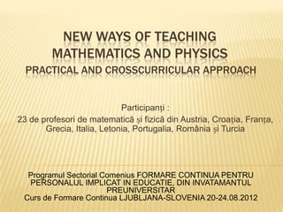 NEW WAYS OF TEACHING
         MATHEMATICS AND PHYSICS
  PRACTICAL AND CROSSCURRICULAR APPROACH


                            Participanți :
23 de profesori de matematică și fizică din Austria, Croația, Franța,
       Grecia, Italia, Letonia, Portugalia, România și Turcia




  Programul Sectorial Comenius FORMARE CONTINUA PENTRU
  PERSONALUL IMPLICAT IN EDUCATIE, DIN INVATAMANTUL
                       PREUNIVERSITAR
 Curs de Formare Continua LJUBLJANA-SLOVENIA 20-24.08.2012
 