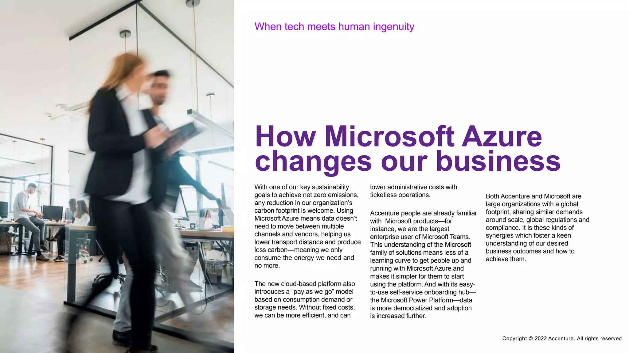 C
Co
op
py
yrr
ig
ig
hh
t t©©
20
22
02
21
Ac
Ac
c
e
c
n
e
tu
nr
te
u.rA
e.
llA
rilg
lh
rt
is
gh
re
ts
se
rr
e
v
s
e
e
d
rved
When tech meets human ingenuity
With one of our key sustainability
goals to achieve net zero emissions,
any reduction in our organization’s
carbon footprint is welcome. Using
MicrosoftAzure means data doesn’t
need to move between multiple
channels and vendors, helping us
lower transport distance and produce
less carbon—meaning we only
consume the energy we need and
no more.
The new cloud-based platform also
introduces a “pay as we go” model
based on consumption demand or
storage needs. Without fixed costs,
we can be more efficient, and can
lower administrative costs with
ticketless operations.
Accenture people are already familiar
with Microsoft products—for
instance, we are the largest
enterprise user of Microsoft Teams.
This understanding of the Microsoft
family of solutions means less of a
learning curve to get people up and
running with Microsoft Azure and
makes it simpler for them to start
using the platform.And with its easy-
to-use self-service onboarding hub—
the Microsoft Power Platform—data
is more democratized and adoption
is increased further.
Both Accenture and Microsoft are
large organizations with a global
footprint, sharing similar demands
around scale, global regulations and
compliance. It is these kinds of
synergies which foster a keen
understanding of our desired
business outcomes and how to
achieve them.
How Microsoft Azure
changes our business
Copyright © 2022 Accenture. All rights reserved
 