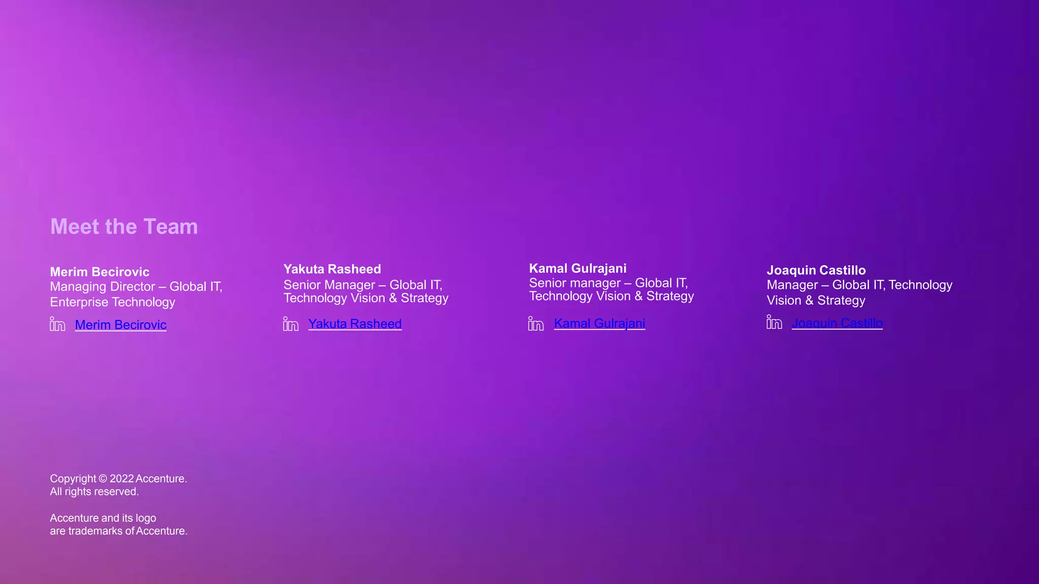 Copyright © 2022 Accenture. All rights reserved
Meet the Team
Yakuta Rasheed
Senior Manager – Global IT,
Technology Vision & Strategy
Yakuta Rasheed
Merim Becirovic
Managing Director – Global IT,
Enterprise Technology
Merim Becirovic
Kamal Gulrajani
Senior manager – Global IT,
Technology Vision & Strategy
Kamal Gulrajani
Copyright © 2022Accenture.
All rights reserved.
Accenture and its logo
are trademarks ofAccenture.
Joaquin Castillo
Manager – Global IT, Technology
Vision & Strategy
Joaquin Castillo
 