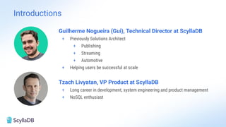 Introductions
Guilherme Nogueira (Gui), Technical Director at ScyllaDB
+ Previously Solutions Architect
+ Publishing
+ Streaming
+ Automotive
+ Helping users be successful at scale
Tzach Livyatan, VP Product at ScyllaDB
+ Long career in development, system engineering and product management
+ NoSQL enthusiast
 