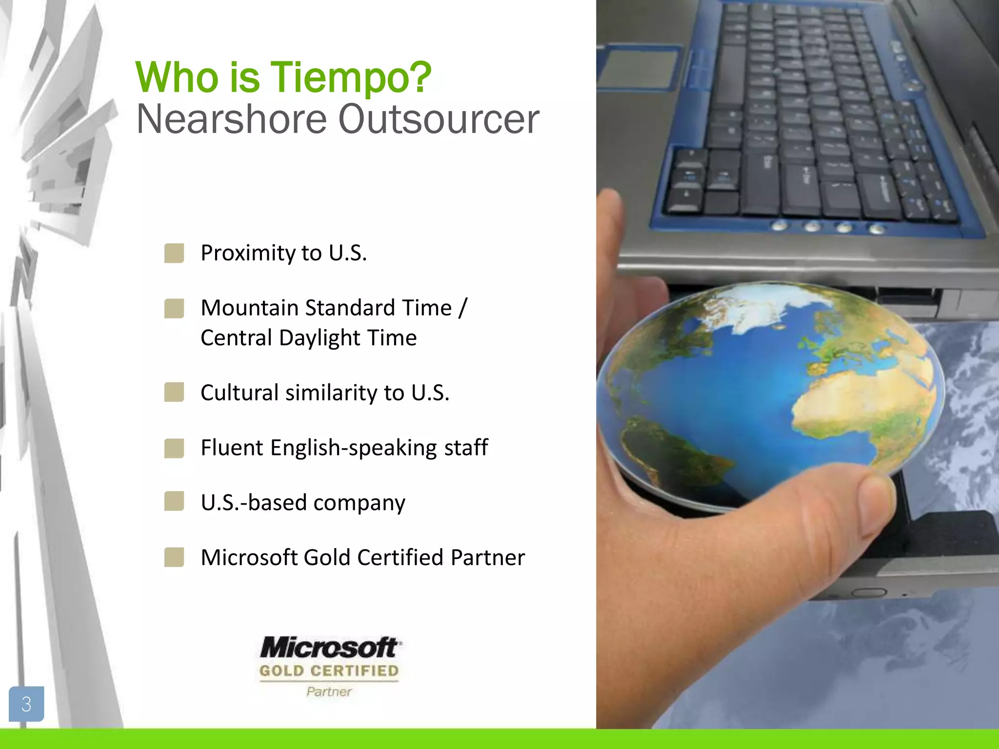 Who is Tiempo?
    Nearshore Outsourcer

       Proximity to U.S.

       Mountain Standard Time /
       Central Daylight Time

       Cultural similarity to U.S.

       Fluent English-speaking staff

       U.S.-based company

       Microsoft Gold Certified Partner




3
 
