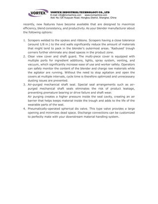 VORTEX INDUSTRIAL TECHNOLOGY CO.,LTD
E-mail: info@incmachine.com www.incmachine.com
Add: No.128 Huayuan Road, Hongkou District, Shanghai, China
recently, new features have become available that are designed to maximize
efficiency, blend consistency, and productivity. As your blender manufacturer about
the following options:
1. Scrapers welded to the spokes and ribbons. Scrapers having a close tolerance
(around 1/8 in.) to the end walls significantly reduce the amount of materials
that might tend to pack in the blender’s outermost areas. ‘Radiused’ trough
corners further eliminate any dead spaces in the product zone.
2. Clear view cover and shaft guard. The multi-piece cover is equipped with
multiple ports for ingredient additions, lights, spray system, venting, and
vacuum, which significantly increase ease of use and worker safety. Operators
can safely monitor the content of the blender and charge raw materials while
the agitator are running. Without the need to stop agitation and open the
covers at multiple intervals, cycle time is therefore optimized and unnecessary
dusting issues are prevented.
3. Air-purged mechanical shaft seal. Special seal arrangements such as air-
purged mechanical shaft seals eliminates the risk of product leakage,
preventing premature bearing or drive failure and shaft wear.
Air purging creates a higher pressure inside the seal cavity, creating an air
barrier that helps keeps material inside the trough and adds to the life of the
wearable parts of the seal.
4. Pneumatically-operated spherical dis valve. This type valve provides a large
opening and minimizes dead space. Discharge connections can be customized
to perfectly mate with your downstream material handling system.
 