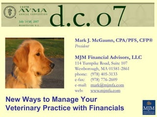New Ways to Manage Your
Veterinary Practice with Financials
Mark J. McGaunn, CPA/PFS, CFP®
President
MJM Financial Advisors, LLC
114 Turnpike Road, Suite 107
Westborough, MA 01581-2861
phone: (978) 405-3133
e-fax: (978) 776-2609
e-mail: mark@mjmfa.com
web: www.mjmfa.com
 