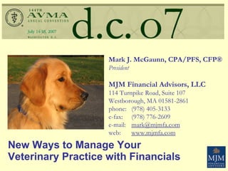 New Ways to Manage Your  Veterinary Practice with Financials Mark J. McGaunn, CPA/PFS, CFP® President MJM Financial Advisors, LLC 114 Turnpike Road, Suite 107 Westborough, MA 01581-2861  phone: (978) 405-3133 e-fax: (978) 776-2609 e-mail: [email_address] web: www.mjmfa.com 