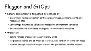 Flagger and GitOps
●
Canary deployment is triggered by changes of:
– Deployment Pod specification part: container image, c...