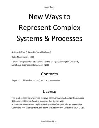 Cover Page 



         New Ways to 
      Represent Complex 
     Systems & Processes 
 

Author: Jeffrey G. Long (jefflong@aol.com) 

Date: November 2, 1994 

Forum: Talk presented at a seminar of the George Washington University 
Notational Engineering Laboratory (NEL).

 

                                 Contents 
Pages 1‐11: Slides (but no text) for oral presentation 

 


                                   License 
This work is licensed under the Creative Commons Attribution‐NonCommercial 
3.0 Unported License. To view a copy of this license, visit 
http://creativecommons.org/licenses/by‐nc/3.0/ or send a letter to Creative 
Commons, 444 Castro Street, Suite 900, Mountain View, California, 94041, USA. 




                                 Uploaded June 19, 2011 
 