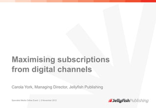 Maximising subscriptions
from digital channels

Carola York, Managing Director, Jellyfish Publishing


Specialist Media Online Event | 6 November 2012
 
