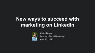 Keith Richey
Director, Global Marketing
April 15, 2015
New ways to succeed with
marketing on LinkedIn
 
