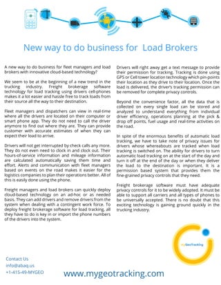 New way to do business for Load Brokers 
A new way to do business for fleet managers and load 
brokers with innovative cloud-based technology? 
We seem to be at the beginning of a new trend in the 
trucking industry. Freight brokerage software 
technology for load tracking using drivers cell-phones 
makes it a lot easier and hassle free to track loads from 
their source all the way to their destination. 
Fleet managers and dispatchers can view in real-time 
where all the drivers are located on their computer or 
smart phone app. They do not need to call the driver 
anymore to find out where they are. They can provide 
customer with accurate estimates of when they can 
expect their load to arrive. 
Drivers will not get interrupted by check calls any more. 
They do not even need to clock in and clock out. Their 
hours-of-service information and mileage information 
are calculated automatically saving them time and 
effort. Alerts and communication with fleet managers 
based on events on the road makes it easier for the 
logistics companies to plan their operations better. All of 
this is easily done using the phone. 
Freight managers and load brokers can quickly deploy 
cloud-based technology on an ad-hoc or as needed 
basis. They can add drivers and remove drivers from the 
system when dealing with a contingent work force. To 
deploy freight brokerage software for load tracking, all 
they have to do is key in or import the phone numbers 
of the drivers into the system. 
Drivers will right away get a text message to provide 
their permission for tracking. Tracking is done using 
GPS or Cell tower location technology which pin-points 
their location as they drive to their location. Once the 
load is delivered, the driver’s tracking permission can 
be removed for complete privacy controls. 
Beyond the convenience factor, all the data that is 
collected on every single load can be stored and 
analyzed to understand everything from individual 
driver efficiency, operations planning at the pick & 
drop off points, fuel usage and real-time activities on 
the road. 
In spite of the enormous benefits of automatic load 
tracking, we have to take note of privacy issues for 
drivers whose whereabouts are tracked when load 
tracking is switched on. The ability for drivers to turn 
automatic load tracking on at the start of the day and 
turn it off at the end of the day or when they deliver 
the load to the destination is important. It is a 
permission based system that provides them the 
fine-grained privacy controls that they need. 
Freight brokerage software must have adequate 
privacy controls for it to be widely adopted. It must be 
able to support all carriers and all types of phones to 
be universally accepted. There is no doubt that this 
exciting technology is gaining ground quickly in the 
trucking industry. 
Contact Us 
info@abaq.us 
+1-415-49-MYGEO www.mygeotracking.com 

