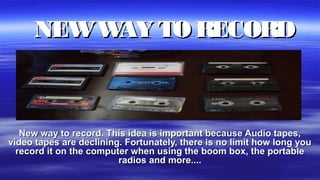 NEWWAY TO RECORDNEWWAY TO RECORD
New way to record. This idea is important because Audio tapes,New way to record. This idea is important because Audio tapes,
video tapes are declining. Fortunately, there is no limit how long youvideo tapes are declining. Fortunately, there is no limit how long you
record it on the computer when using the boom box, the portablerecord it on the computer when using the boom box, the portable
radios and more....radios and more....
 