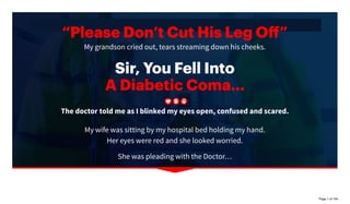 “PleaseDon’tCutHisLegOﬀ”
My grandson cried out, tears streaming down his cheeks.
Sir,YouFellInto
ADiabeticComa...
The doctor told me as I blinked my eyes open, confused and scared.
My wife was sitting by my hospital bed holding my hand.
Her eyes were red and she looked worried.
She was pleading with the Doctor…
Please help us. There must be something you can do to save his leg.
Page 1 of 104
 