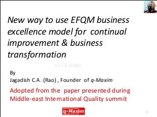 New way to use EFQM business
excellence model for continual
improvement & business
transformation
                 V 1.3 9-10-2012

By
Jagadish C.A. (Rao) , Founder of q-Maxim
Adopted from the paper presented during
Middle-east International Quality summit
                                           1
 