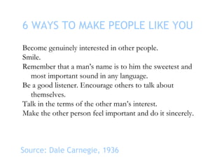 6 WAYS TO MAKE PEOPLE LIKE YOU Become genuinely interested in other people. Smile. Remember that a man’s name is to him th...