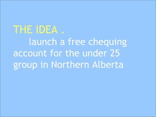 THE IDEA . launch a free chequing  account for the under 25  group in Northern Alberta   