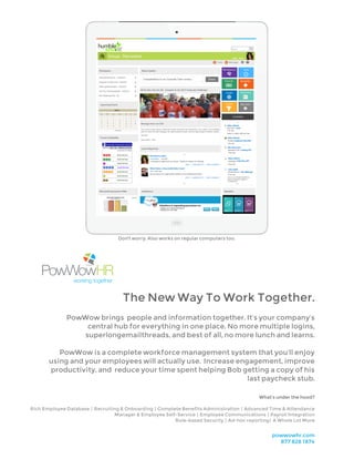 The New Way To Work Together.
PowWow brings people and information together. It’s your company’s
central hub for everything in one place. No more multiple logins,
superlongemailthreads, and best of all, no more lunch and learns.
PowWow is a complete workforce management system that you’ll enjoy
using and your employees will actually use. Increase engagement, improve
productivity, and reduce your time spent helping Bob getting a copy of his
last paycheck stub.
Don't worry. Also works on regular computers too.
powwowhr.com
877 828 1874
What’s under the hood?
Rich Employee Database | Recruiting & Onboarding | Complete Benefits Administration | Advanced Time & Attendance
Manager & Employee Self-Service | Employee Communications | Payroll Integration
Role-based Security | Ad-hoc reporting | A Whole Lot More
 