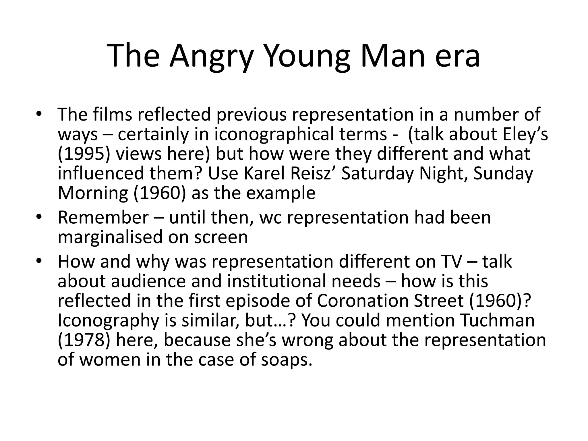 The Angry Young Man era
• The films reflected previous representation in a number of
ways – certainly in iconographical terms - (talk about Eley’s
(1995) views here) but how were they different and what
influenced them? Use Karel Reisz’ Saturday Night, Sunday
Morning (1960) as the example
• Remember – until then, wc representation had been
marginalised on screen
• How and why was representation different on TV – talk
about audience and institutional needs – how is this
reflected in the first episode of Coronation Street (1960)?
Iconography is similar, but…? You could mention Tuchman
(1978) here, because she’s wrong about the representation
of women in the case of soaps.
 