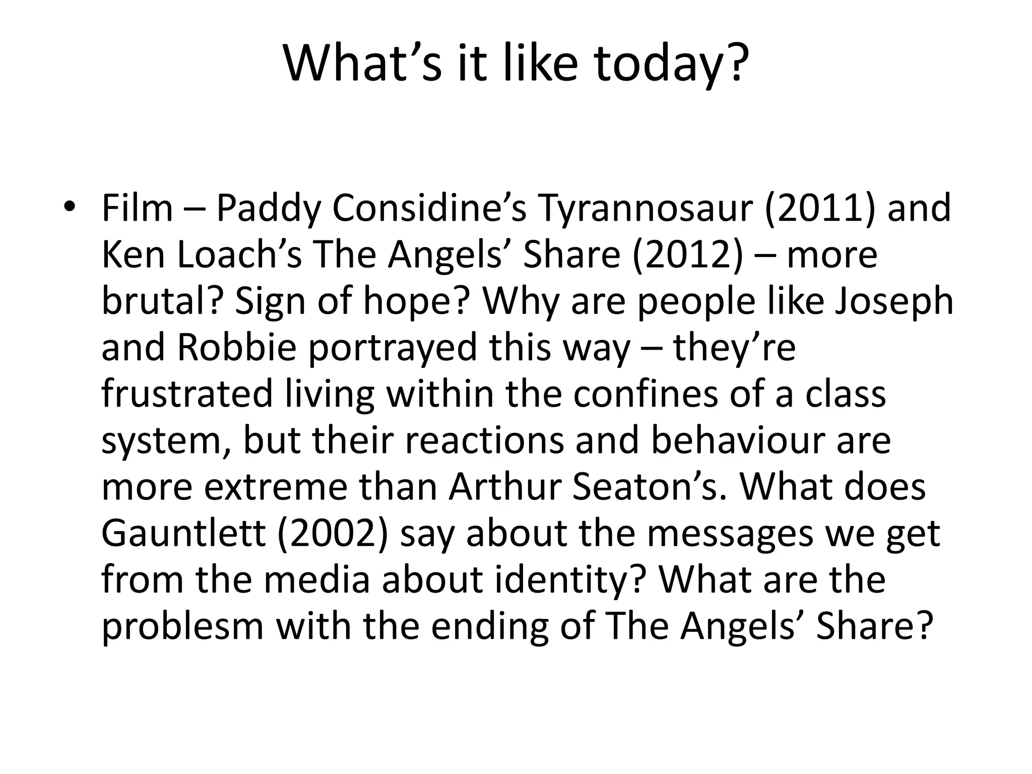 What’s it like today?
• Film – Paddy Considine’s Tyrannosaur (2011) and
Ken Loach’s The Angels’ Share (2012) – more
brutal? Sign of hope? Why are people like Joseph
and Robbie portrayed this way – they’re
frustrated living within the confines of a class
system, but their reactions and behaviour are
more extreme than Arthur Seaton’s. What does
Gauntlett (2002) say about the messages we get
from the media about identity? What are the
problesm with the ending of The Angels’ Share?
 
