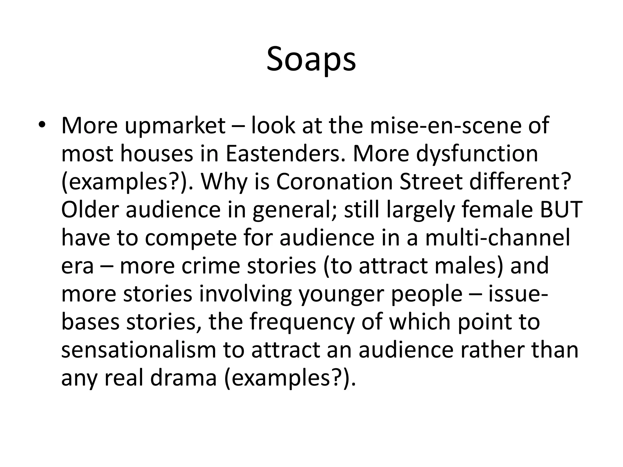 Soaps
• More upmarket – look at the mise-en-scene of
most houses in Eastenders. More dysfunction
(examples?). Why is Coronation Street different?
Older audience in general; still largely female BUT
have to compete for audience in a multi-channel
era – more crime stories (to attract males) and
more stories involving younger people – issue-
bases stories, the frequency of which point to
sensationalism to attract an audience rather than
any real drama (examples?).
 