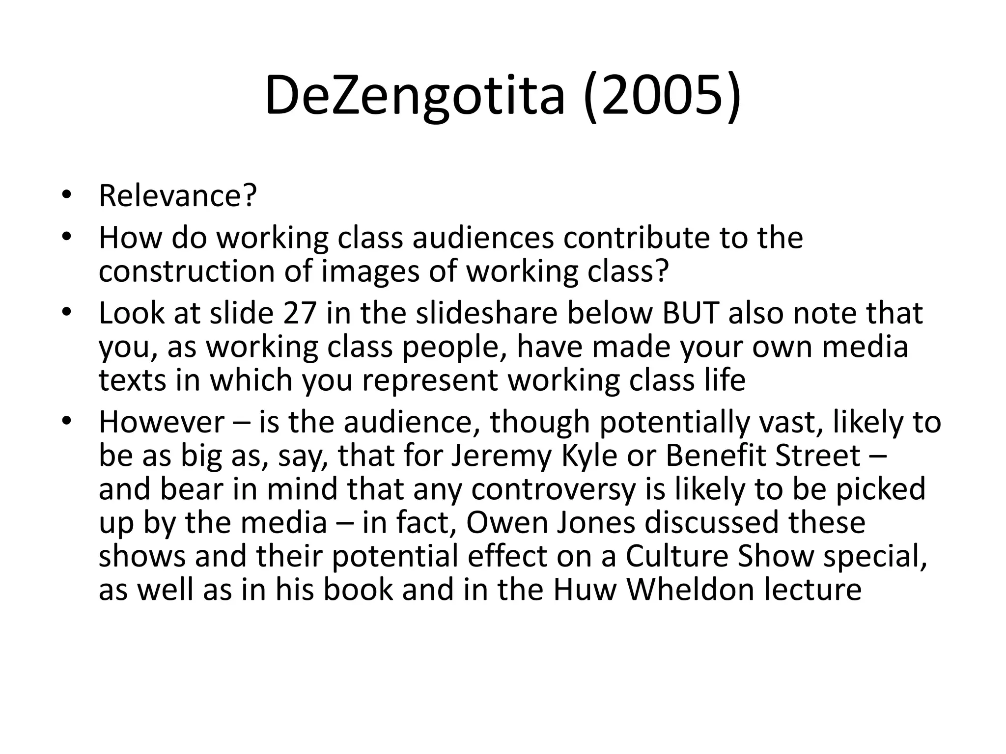 DeZengotita (2005)
• Relevance?
• How do working class audiences contribute to the
construction of images of working class?
• Look at slide 27 in the slideshare below BUT also note that
you, as working class people, have made your own media
texts in which you represent working class life
• However – is the audience, though potentially vast, likely to
be as big as, say, that for Jeremy Kyle or Benefit Street –
and bear in mind that any controversy is likely to be picked
up by the media – in fact, Owen Jones discussed these
shows and their potential effect on a Culture Show special,
as well as in his book and in the Huw Wheldon lecture
 