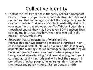 Collective Identity
• Look at the last two slides in the Vicky Pollard powerpoint
below – make sure you know what collective identity is and
understand that in the age of web 2.0 working class people
can contribute to that sense of collective identity (think of
your own films that you’ve put on YouTube and your blogs)
though, of course they may have taken SOME aspects from
existing models that they have seen represented in the
media – as Gauntlett says
• Be aware that some aspects of working class
representation have become generic and ingrained in or
consciousness and I think Jones is worried that less savory
aspects (the working class as scroungers, layabouts etc) will
become dominant views in a period where people are
being forced into attending foodbanks due to government
cuts and austerity methods and will affect the views and
prejudices of other people, including opinion- leaders in
the media and policy makers, like Ian Duncan Smith
 