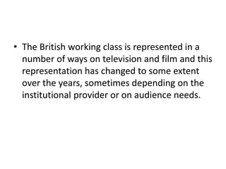 • The British working class is represented in a
number of ways on television and film and this
representation has changed to some extent
over the years, sometimes depending on the
institutional provider or on audience needs.
 
