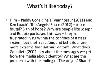 What’s it like today?
• Film – Paddy Considine’s Tyrannosaur (2011) and
Ken Loach’s The Angels’ Share (2012) – more
brutal? Sign of hope? Why are people like Joseph
and Robbie portrayed this way – they’re
frustrated living within the confines of a class
system, but their reactions and behaviour are
more extreme than Arthur Seaton’s. What does
Gauntlett (2002) say about the messages we get
from the media about identity? What are the
problesm with the ending of The Angels’ Share?
 