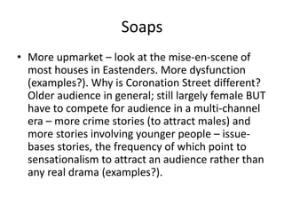 Soaps
• More upmarket – look at the mise-en-scene of
most houses in Eastenders. More dysfunction
(examples?). Why is Coronation Street different?
Older audience in general; still largely female BUT
have to compete for audience in a multi-channel
era – more crime stories (to attract males) and
more stories involving younger people – issue-
bases stories, the frequency of which point to
sensationalism to attract an audience rather than
any real drama (examples?).
 