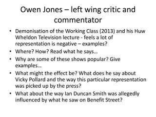 Owen Jones – left wing critic and
commentator
• Demonisation of the Working Class (2013) and his Huw
Wheldon Television lecture - feels a lot of
representation is negative – examples?
• Where? How? Read what he says…
• Why are some of these shows popular? Give
examples…
• What might the effect be? What does he say about
Vicky Pollard and the way this particular representation
was picked up by the press?
• What about the way Ian Duncan Smith was allegedly
influenced by what he saw on Benefit Street?
 