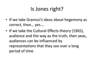 Is Jones right?
• If we take Gramsci’s ideas about hegemony as
correct, then… yes….
• If we take the Cultural Effects theory (1965),
audience and the way as the truth, then yeas,
audiences can be influenced by
representations that they see over a long
period of time
 