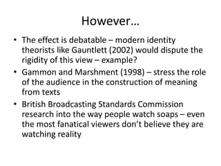 However…
• The effect is debatable – modern identity
theorists like Gauntlett (2002) would dispute the
rigidity of this view – example?
• Gammon and Marshment (1998) – stress the role
of the audience in the construction of meaning
from texts
• British Broadcasting Standards Commission
research into the way people watch soaps – even
the most fanatical viewers don’t believe they are
watching reality
 