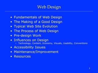 1
Web Design
• Fundamentals of Web Design
• The Making of a Good Design
• Typical Web Site Evolution
• The Process of Web Design
• Pre-design Work
• Influences on Design
– Technology, Content, Economy, Visuals, Usability, Conventions
• Accessibility Issues
• Maintenance/Improvement
• Resources
 