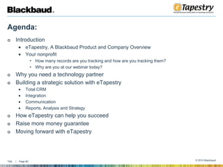 Agenda: IntroductioneTapestry, A Blackbaud Product and Company OverviewYour nonprofitHow many records are you tracking and how are you tracking them?Why are you at our webinar today?Why you need a technology partner Building a strategic solution with eTapestryTotal CRMIntegration CommunicationReports, Analysis and StrategyHow eTapestry can help you succeed Raise more money guarantee Moving forward with eTapestry