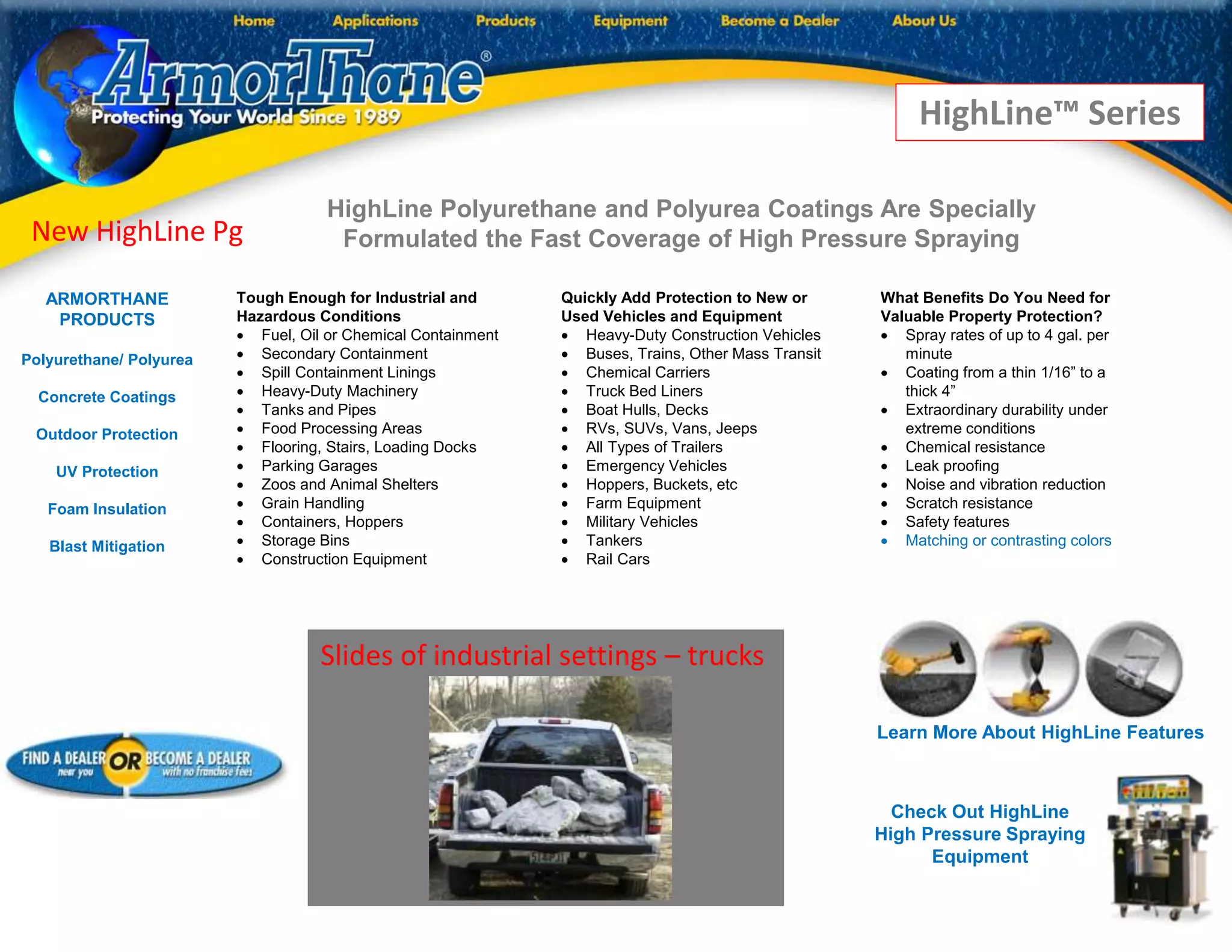HighLine Polyurethane and Polyurea Coatings Are Specially
Formulated the Fast Coverage of High Pressure Spraying
Quickly Add Protection to New or
Used Vehicles and Equipment
 Heavy-Duty Construction Vehicles
 Buses, Trains, Other Mass Transit
 Chemical Carriers
 Truck Bed Liners
 Boat Hulls, Decks
 RVs, SUVs, Vans, Jeeps
 All Types of Trailers
 Emergency Vehicles
 Hoppers, Buckets, etc
 Farm Equipment
 Military Vehicles
 Tankers
 Rail Cars
Tough Enough for Industrial and
Hazardous Conditions
 Fuel, Oil or Chemical Containment
 Secondary Containment
 Spill Containment Linings
 Heavy-Duty Machinery
 Tanks and Pipes
 Food Processing Areas
 Flooring, Stairs, Loading Docks
 Parking Garages
 Zoos and Animal Shelters
 Grain Handling
 Containers, Hoppers
 Storage Bins
 Construction Equipment
What Benefits Do You Need for
Valuable Property Protection?
 Spray rates of up to 4 gal. per
minute
 Coating from a thin 1/16” to a
thick 4”
 Extraordinary durability under
extreme conditions
 Chemical resistance
 Leak proofing
 Noise and vibration reduction
 Scratch resistance
 Safety features
 Matching or contrasting colors
Slides of industrial settings – trucks
ARMORTHANE
PRODUCTS
Polyurethane/ Polyurea
Concrete Coatings
Outdoor Protection
UV Protection
Foam Insulation
Blast Mitigation
New HighLine Pg
HighLine™ Series
Check Out HighLine
High Pressure Spraying
Equipment
Learn More About HighLine Features
 