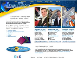 Our Protective Coatings and
Linings are Armor Tough
As a world-wide leader in spray-on truck bed liners,
ArmorThane also offers a full line of top-quality products
and high-tech spraying equipment and supplies.
We sell a full line of polyurea, polyurethane and spray
foam insulation products. Our protective coatings are
utilized for many applications including:
• Automotive / Marine
• Residential / Commercial Construction
• Agricultural
• Industrial
• Military
• OEM Manufacturing
 Utility Trucks
 Rocker Panels
 Off-road Vehicles
 Boat Hulls / Decks
 Fenders, Bumpers
 RV’s and Trailers
 Commercial Vehicles
 Decks and Floors
 Garage Floors
 Parking Garages
Foam Insulation for:
 Inside Walls
 Attics
 Crawl Spaces
 Machinery, Beams, Pipes
 Tanks, Spill Containment
 Food Processing Areas
OEM / Manufacturing
 Outdoor Equipment
 Theatrical Displays
 Trailer Manufacturers
ArmorThane News Flash:
Check out powerful new HighLine polyurea and polyurethane spraying equipment that
increases material flow rate to 4 gallons per minute. Speeding up project delivery benefits
both dealers and customers by saving time and money. Read more about HighLine
spraying equipment…
Home
 