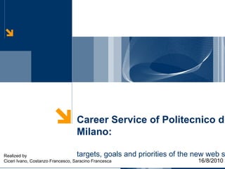 Career Service of Politecnico di Milano: targets, goals and priorities of the new web site 16/8/2010 Realized by Ciceri Ivano, Costanzo Francesco, Saracino Francesca 