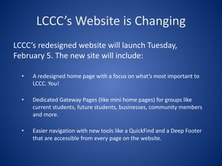 LCCC’s Website is Changing
LCCC’s redesigned website will launch Tuesday,
February 5. The new site will include:

  •   A redesigned home page with a focus on what’s most important to
      LCCC. You!

  •   Dedicated Gateway Pages (like mini home pages) for groups like
      current students, future students, businesses, community members
      and more.

  •   Easier navigation with new tools like a QuickFind and a Deep Footer
      that are accessible from every page on the website.
 
