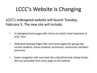 LCCC’s Website is Changing
LCCC’s redesigned website will launch Tuesday,
February 5. The new site will include:

  •   A redesigned home page with a focus on what’s most important to
      LCCC. You!

  •   Dedicated Gateway Pages (like mini home pages) for groups like
      current students, future students, businesses, community members
      and more.

  •   Easier navigation with new tools like a QuickFind and a Deep Footer
      that are accessible from every page on the website.
 