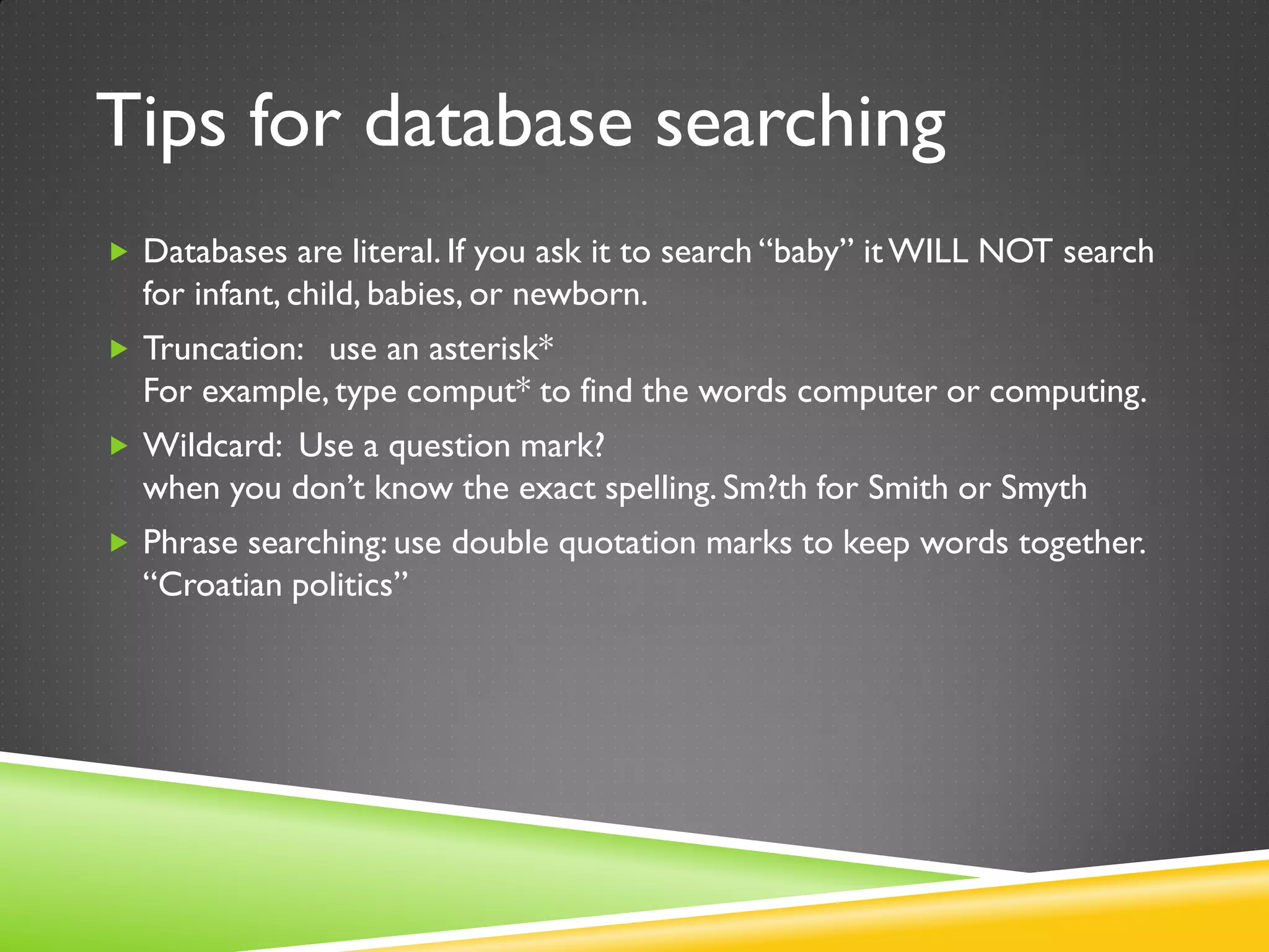 Tips for database searching
 Databases are literal. If you ask it to search “baby” itWILL NOT search
for infant, child, babies, or newborn.
 Truncation: use an asterisk*
For example, type comput* to find the words computer or computing.
 Wildcard: Use a question mark?
when you don’t know the exact spelling. Sm?th for Smith or Smyth
 Phrase searching: use double quotation marks to keep words together.
“Croatian politics”
 