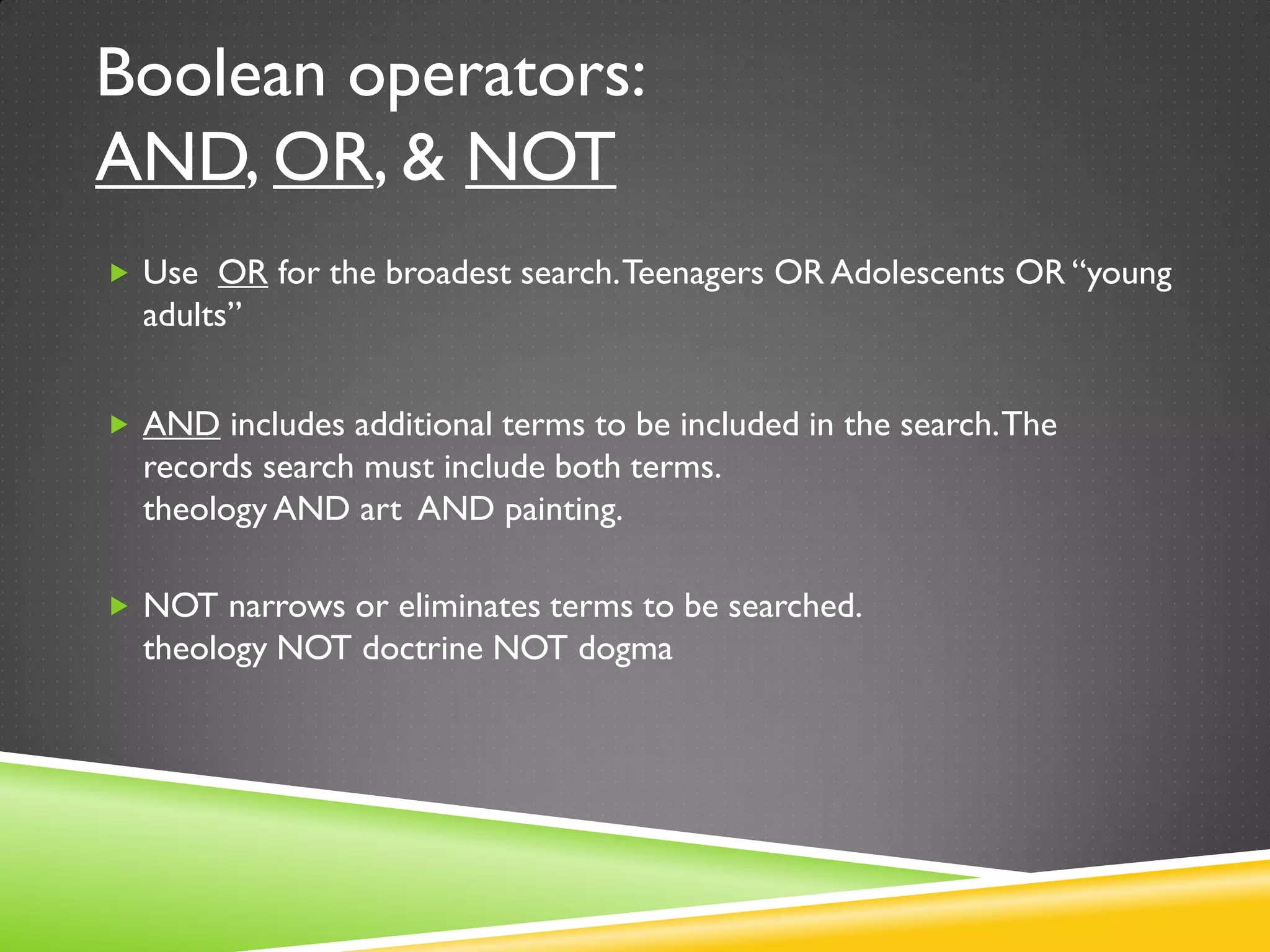 Boolean operators:
AND, OR, & NOT
 Use OR for the broadest search.Teenagers OR Adolescents OR “young
adults”
 AND includes additional terms to be included in the search.The
records search must include both terms.
theology AND art AND painting.
 NOT narrows or eliminates terms to be searched.
theology NOT doctrine NOT dogma
 