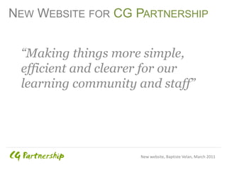 NEW WEBSITE FOR CG PARTNERSHIP


 “Making things more simple,
 efficient and clearer for our
 learning community and staff”




                    New website, Baptiste Velan, March 2011
 
