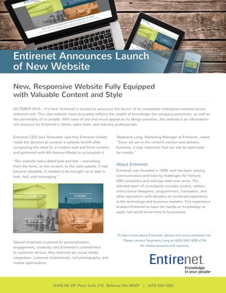 Entirenet Announces Launch 
of New Website 
New, Responsive Website Fully Equipped 
with Valuable Content and Style 
OCTOBER 2014 – It’s here! Entirenet is excited to announce the launch of its completely redesigned website (www. 
entirenet.net). This new website more accurately reflects the wealth of knowledge the company possesses, as well as 
the personality of its people. With ease of use and visual appeal as its design priorities, the website is an information-rich 
resource for Entirenet’s clients, sales team, and industry professionals. 
Stephanie Long, Marketing Manager at Entirenet, noted, 
“Since we are in the content creation and delivery 
business, it was important that our site be optimized 
for mobile.” 
About Entirenet: 
Entirenet was founded in 1998, and has been solving 
communication and training challenges for Fortune 
500 companies and startups alike ever since. The 
talented team of consultants includes writers, editors, 
instructional designers, programmers, translators, and 
other specialists with decades of combined experience 
in the technology and business markets. This experience 
enables Entirenet to have the hands-on knowledge to 
apply real-world know-how to businesses. 
To learn more about Entirenet, please visit www.entirenet.net. 
Please contact Stephanie Long at (425) 558-1000 x718 
for media requests and inquiries 
Entirenet CEO Jack Showalter said that Entirenet initially 
made the decision to conduct a website facelift after 
recognizing the need for a modern look and fresh content, 
and partnered with 4th Avenue Media to accomplish it. 
“Our website had a dated look and feel – everything 
from the fonts, to the content, to the color palette: it had 
become obsolete. It needed to be brought up to date in 
look, feel, and messaging.” 
Special emphasis is placed on personalization, 
engagement, creativity, and Entirenet’s commitment 
to customer service. Also featured are social media 
integration, customer testimonials, rich photography, and 
mobile optimization. 
14450 NE 29th Place Suite 210, Bellevue WA 98007 | (425) 558-1000 
