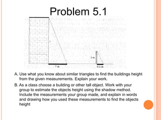 Problem 5.1

A. Use what you know about similar triangles to find the buildings height
from the given measurements. Explain your work.
B. As a class choose a building or other tall object. Work with your
group to estimate the objects height using the shadow method.
Include the measurements your group made, and explain in words
and drawing how you used these measurements to find the objects
height

 