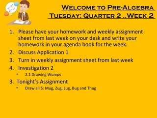 Welcome to Pre-Algebra
Tuesday: Quarter 2 ..Week 2
1. Please have your homework and weekly assignment
sheet from last week on your desk and write your
homework in your agenda book for the week.
2. Discuss Application 1
3. Turn in weekly assignment sheet from last week
4. Investigation 2
•

2.1 Drawing Wumps

3. Tonight’s Assignment
•

Draw all 5: Mug, Zug, Lug, Bug and Thug

 